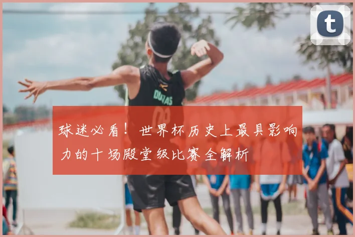 球迷必看！世界杯历史上最具影响力的十场殿堂级比赛全解析