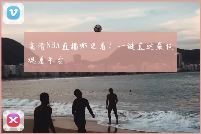 高清NBA直播哪里看？一键直达最佳观看平台