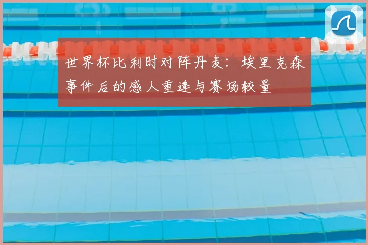 世界杯比利时对阵丹麦:埃里克森事件后的感人重逢与赛场较量