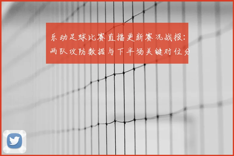 乐动足球比赛直播更新赛况战报：两队攻防数据与下半场关键对位分析