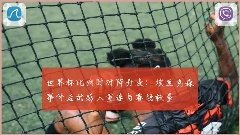 世界杯比利时对阵丹麦：埃里克森事件后的感人重逢与赛场较量