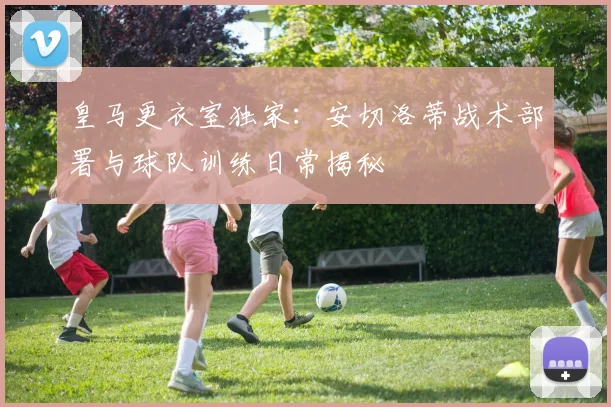 皇马更衣室独家：安切洛蒂战术部署与球队训练日常揭秘