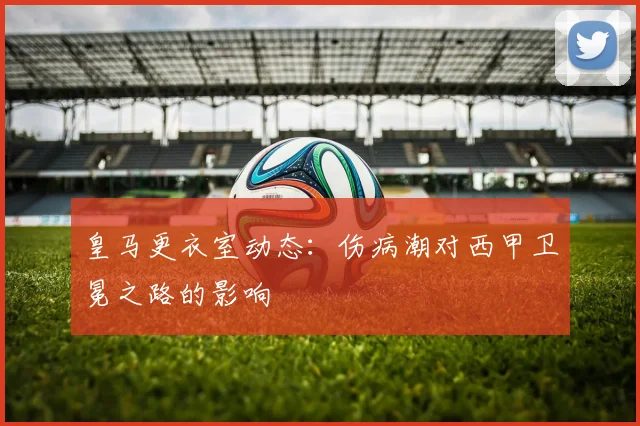皇马更衣室动态：伤病潮对西甲卫冕之路的影响