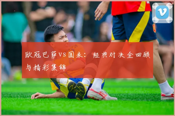 欧冠巴萨vs国米:经典对决全回顾与精彩集锦