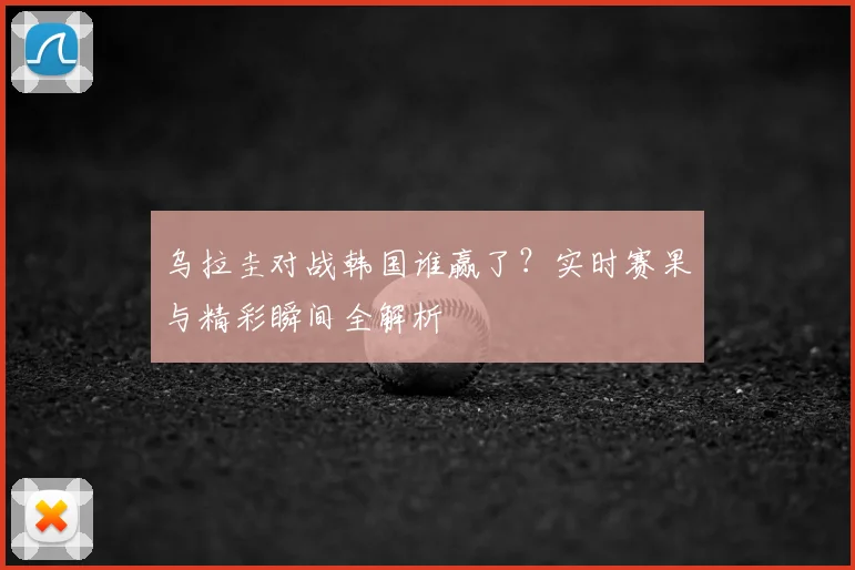 乌拉圭对战韩国谁赢了?实时赛果与精彩瞬间全解析