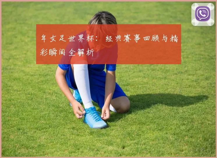 年女足世界杯:经典赛事回顾与精彩瞬间全解析