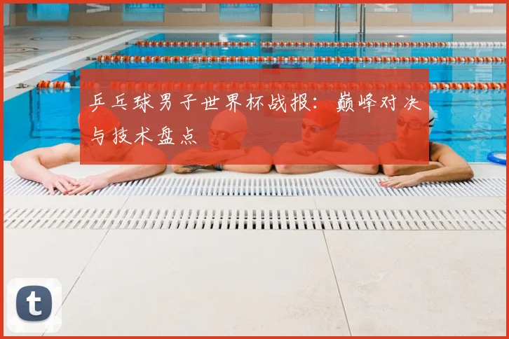 乒乓球男子世界杯战报：巅峰对决与技术盘点