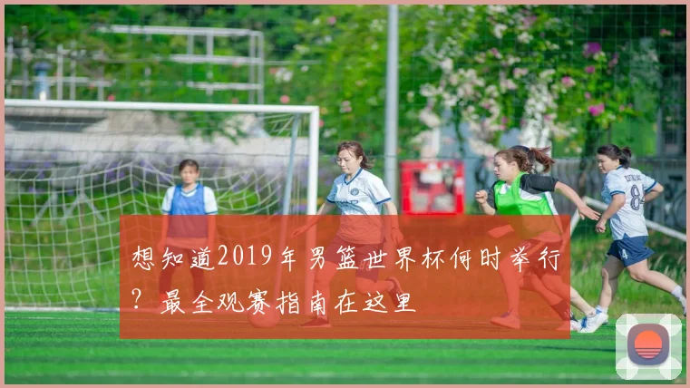 想知道2019年男篮世界杯何时举行?最全观赛指南在这里
