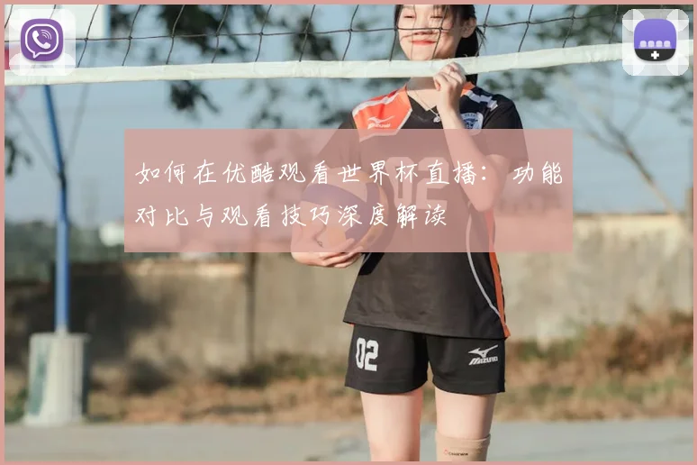 如何在优酷观看世界杯直播：功能对比与观看技巧深度解读
