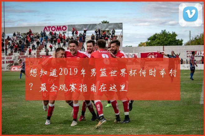 想知道2019年男篮世界杯何时举行?最全观赛指南在这里