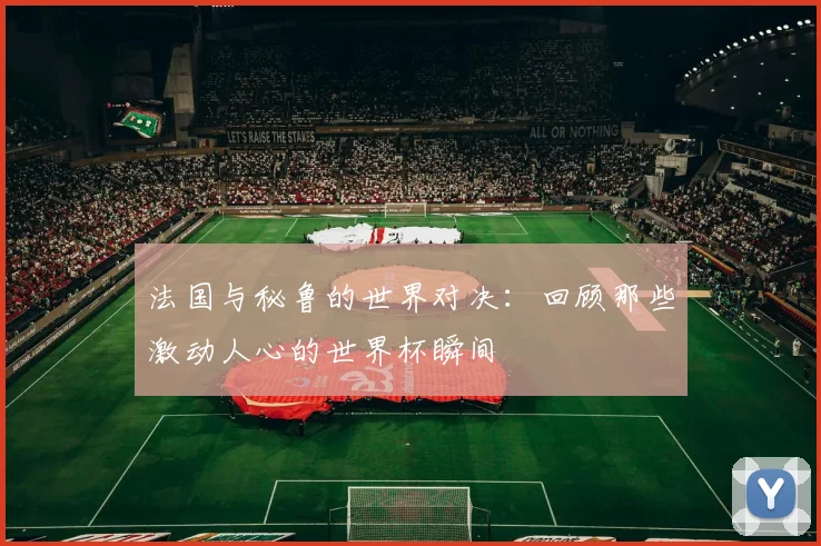 法国与秘鲁的世界对决：回顾那些激动人心的世界杯瞬间