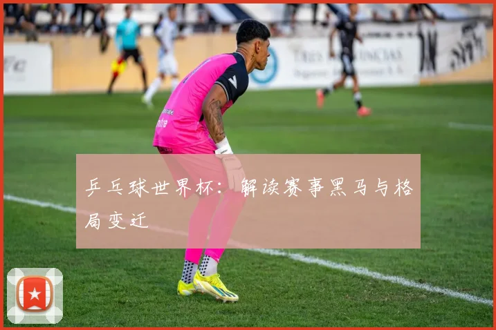 乒乓球世界杯：解读赛事黑马与格局变迁