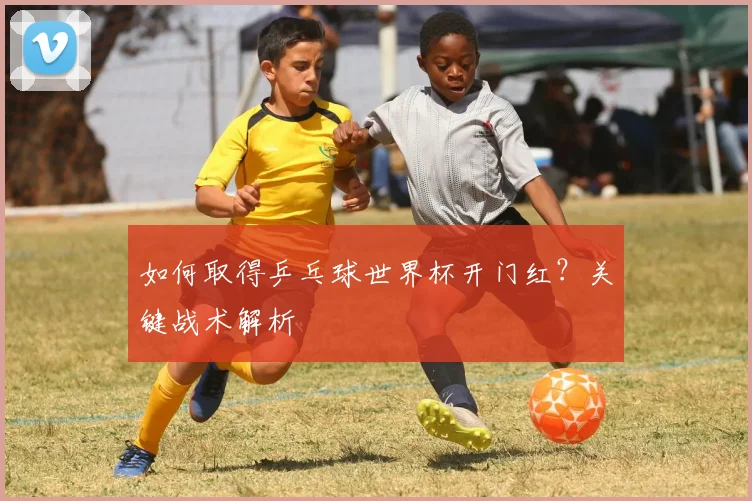 如何取得乒乓球世界杯开门红？关键战术解析