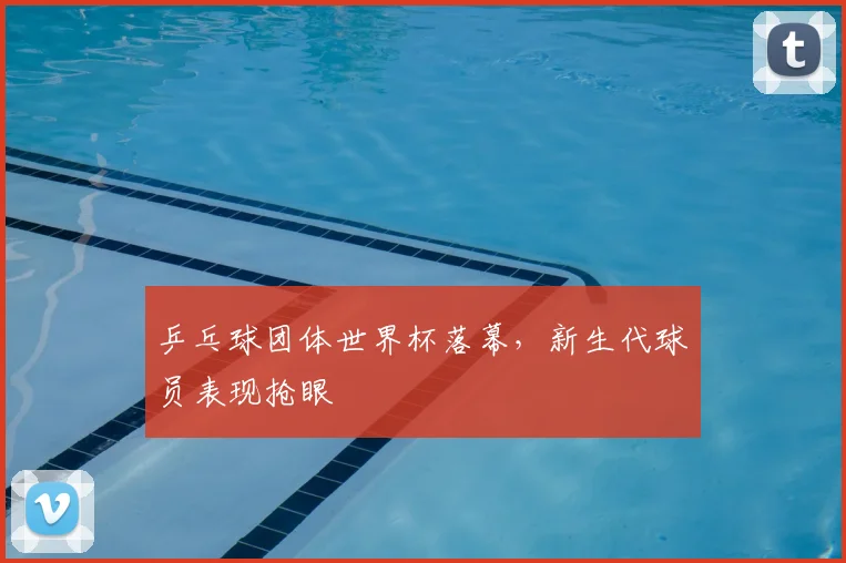 乒乓球团体世界杯落幕，新生代球员表现抢眼