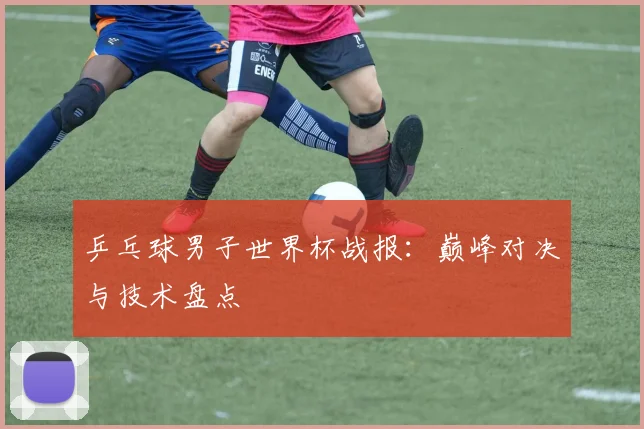 乒乓球男子世界杯战报：巅峰对决与技术盘点