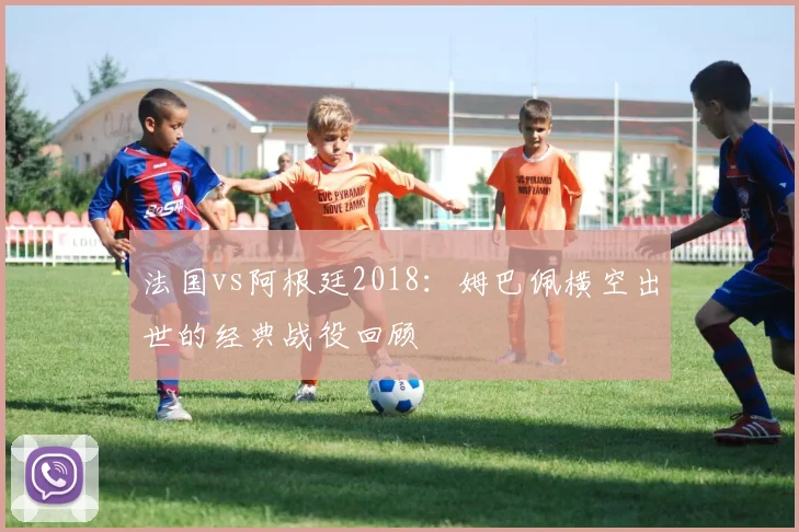 法国vs阿根廷2018：姆巴佩横空出世的经典战役回顾