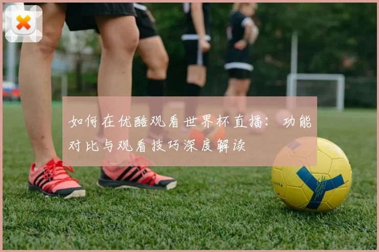 如何在优酷观看世界杯直播：功能对比与观看技巧深度解读