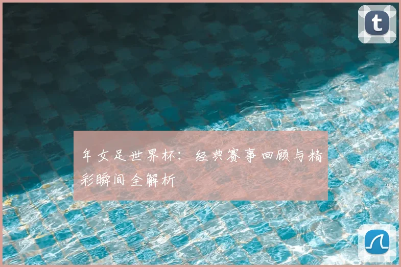 年女足世界杯:经典赛事回顾与精彩瞬间全解析