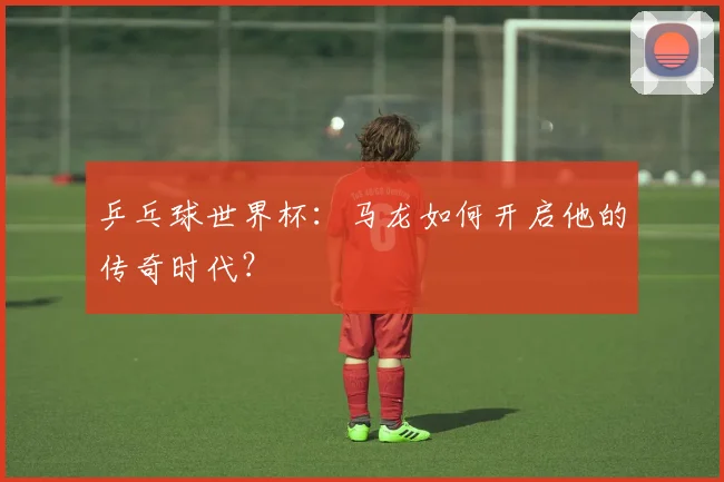 乒乓球世界杯：马龙如何开启他的传奇时代？