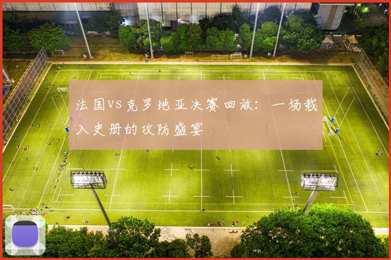 法国vs克罗地亚决赛回放：一场载入史册的攻防盛宴