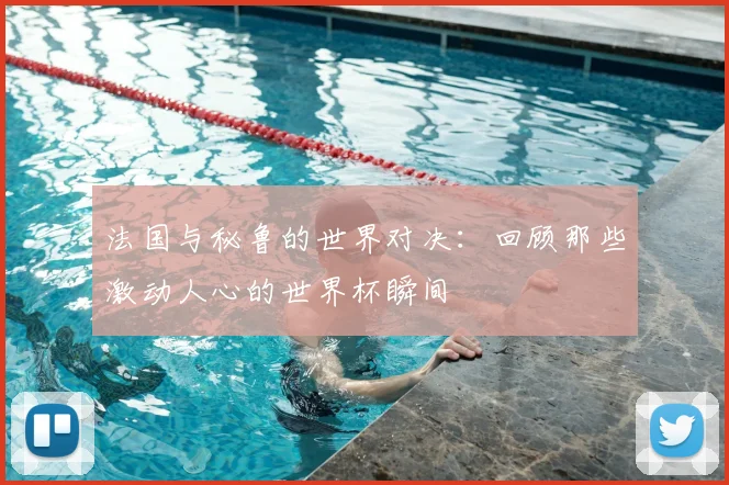 法国与秘鲁的世界对决：回顾那些激动人心的世界杯瞬间