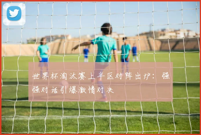 世界杯淘汰赛上半区对阵出炉:强强对话引爆激情对决