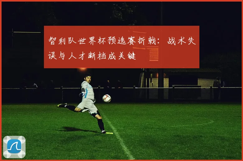 智利队世界杯预选赛折戟：战术失误与人才断档成关键